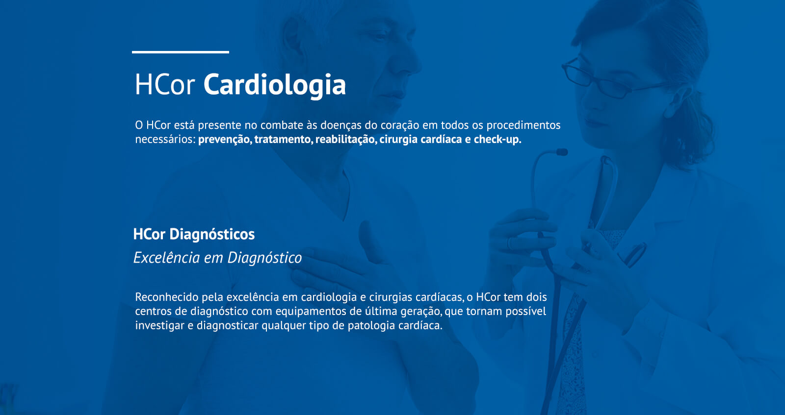 
                    HCor Cardiologia
                    O HCor está presente no combate às doenças do coração em todos os procedimentos necessários: prevenção, tratamento, reabilitação, cirurgia cardíaca e check-up.

                    HCor Diagnósticos
                    Excelência em Diagnóstico
                    Reconhecido pela excelência em cardiologia e cirurgias cardíacas, o HCor tem dois centros de diagnóstico com equipamentos de última geração, que tornam possível investigar e diagnosticar qualquer tipo de patologia cardíaca.

                    