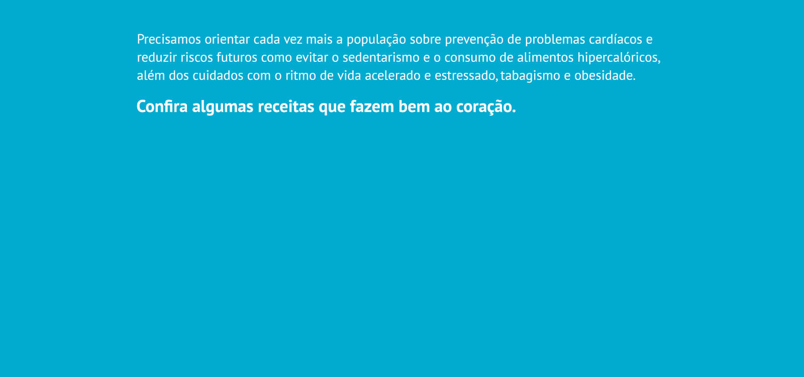 Precisamos orientar cada vez mais a população sobre prevenção de problemas cardíacos e reduzir riscos futuros como evitar o sedentarismo e o consumo de alimentos hipercalóricos, além dos cuidados com o ritmo de vida acelerado e estressado, tabagismo e obesidade. Confira algumas receitas que fazem bem ao coração.
                    - Bolo de banana com açúcar mascavo;
                    - Fettuccine ao alho e óleo com ricota e nozes;
                    - Salada de alface e abacate;
                    